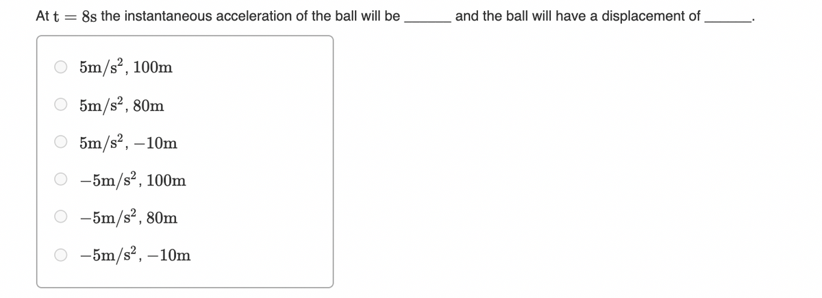 At t = 8s the instantaneous acceleration of the ball will be
and the ball will have a displacement of
5m/s?, 100m
5m/s?, 80m
5m/s2, –10m
-5m/s2, 100m
-5m/s2, 80m
-5m/s, –10m
