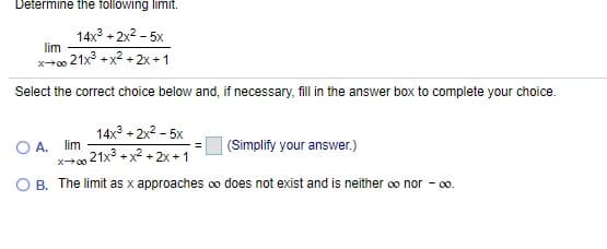 Determine the following limit.
14x + 2x2 - 5x
lim
x+o 21x° +x2 + 2x +1
Select the correct choice below and, if necessary, fill in the answer box to complete your choice.
14x + 2x2 - 5x
O A. lim
21x3 +x2 +2x +1
(Simplify your answer.)
x00
B. The limit as x approaches oo does not exist and is neither oo nor - 0o.
