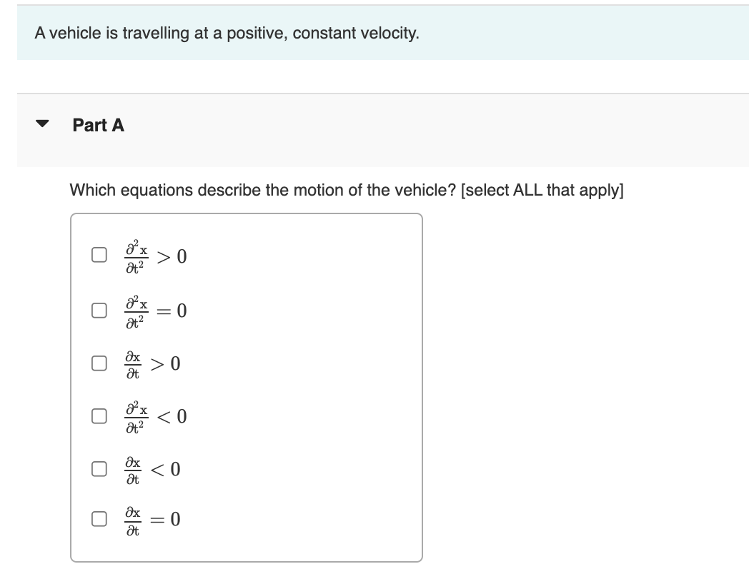 A vehicle is travelling at a positive, constant velocity.
Part A
Which equations describe the motion of the vehicle? [select ALL that apply]
> 0
< 0
= 0

