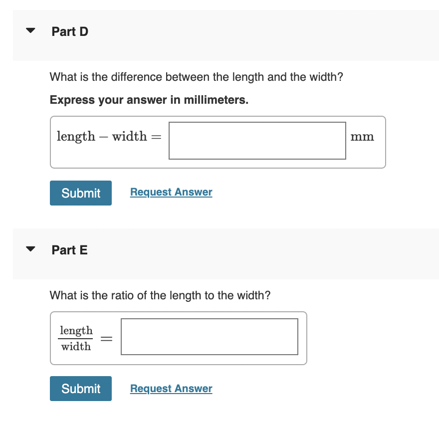 Part D
What is the difference between the length and the width?
Express your answer in millimeters.
length – width
mm
-
Submit
Request Answer
Part E
What is the ratio of the length to the width?
length
width
Submit
Request Answer
