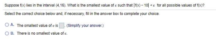 Suppose f(x) lies in the interval (4,16). What is the smallest value of e such that |f(x) – 10| <e for all possible values of f(x)?
Select the correct choice below and, if necessary, fill in the answer box to complete your choice.
O A. The smallest value of e is
(Simplify your answer.)
B. There is no smallest value of e.
