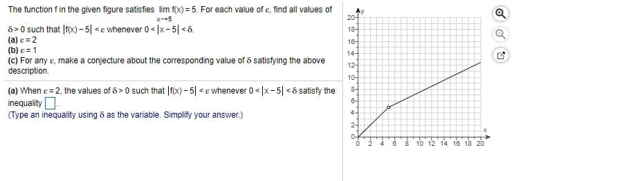 The function f in the given figure satisfies lim f(x) = 5. For each value of e, find all values of
20-
8> 0 such that |f(x) - 5| <e whenever 0< |x- 5| <6.
(a) e = 2
(b) e = 1
(c) For any e, make a conjecture about the corresponding value of 8 satisfying the above
description.
18-
18-
14-
12-
10-
(a) When e= 2, the values of 8 > 0 such that |fx) – 5| <e whenever 0< |x-5| <6 satisfy the
inequality O
(Type an inequality using & as the variable. Simplify your answer.)
8-
4-
2-
0-
4
10 12 14 16 18 20
Foo
