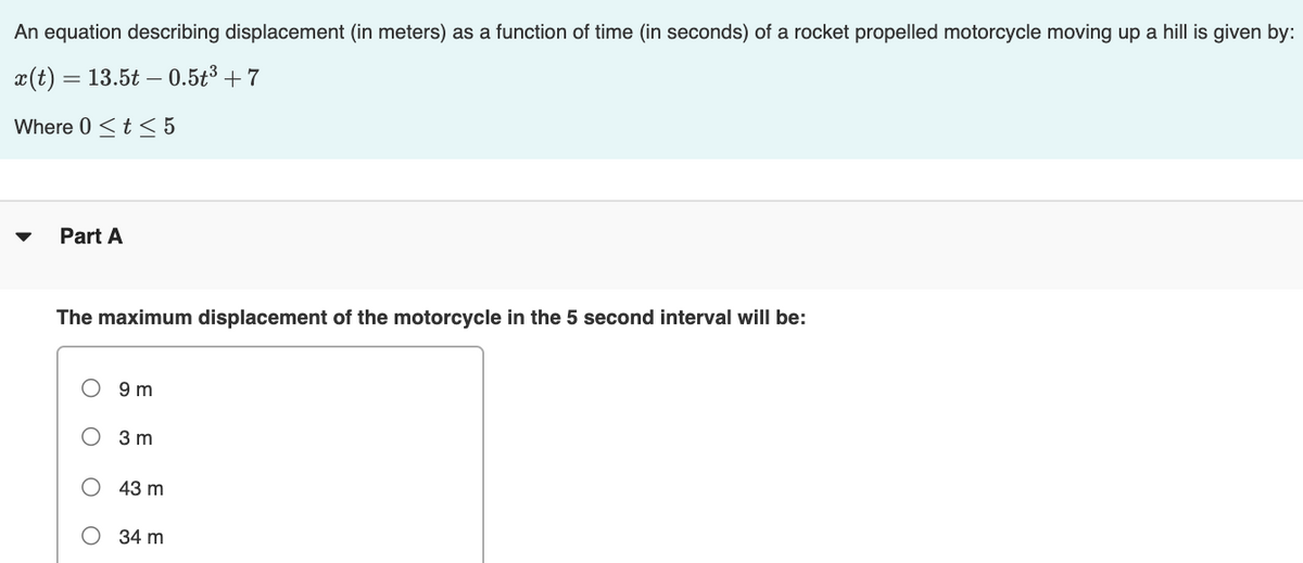 An equation describing displacement (in meters) as a function of time (in seconds) of a rocket propelled motorcycle moving up a hill is given by:
x(t) = 13.5t – 0.5t³ + 7
Where 0 <t < 5
Part A
The maximum displacement of the motorcycle in the 5 second interval will be:
9 m
О Зт
43 m
О 34 m
