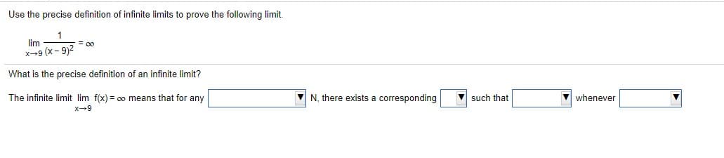 Use the precise definition of infinite limits to prove the following limit.
1
lim
x-9 (x- 9)2
= 00
What is the precise definition of an infinite limit?
The infinite limit lim f(x) = oo means that for any
V N, there exists a corresponding
V such that
V whenever
x-9
