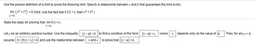 Use the precise definition of a limit to prove the following limit. Specify a relationship between e and & that guarantees the limit exists.
lim (x2 +x+) = 0 (Hint: Use the fact that if |x| <c, then x2 <c2.)
x0
State the steps for proving that lim f(x) = L.
Let e be an arbitrary positive number. Use the inequality Ix-al <8 to find a condition of the form Ix- al <e. where x depends only on the value of 8.
Then, for any e >0,
assume 0<|f(x) - L| <8 and use the relationship between
x and e
to prove that x-al <8.
