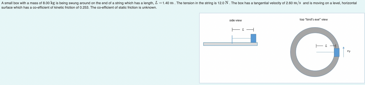 A small box with a mass of 8.00 kg is being swung around on the end of a string which has a length, L =1.40 m . The tension in the string is 12.0 N. The box has a tangential velocity of 2.60 m/s and is moving on a level, horizontal
surface which has a co-efficient of kinetic friction of 0.253. The co-efficient of static friction is unknown.
side view
top "bird's eye" view
L
VT
