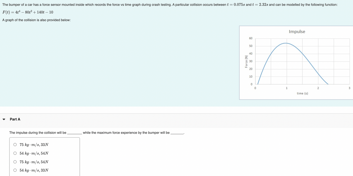 The bumper of a car has a force sensor mounted inside which records the force vs time graph during crash testing. A particular collision occurs between t = 0.075s and t = 2.32s and can be modelled by the following function:
F(t) = 4t4 – 80t² + 140t – 10
A graph of the collision is also provided below:
Impulse
60
50
40
30
20
10
1
time (s)
Part A
The impulse during the collision will be
while the maximum force experience by the bumper will be
75 kg · m/s, 33N
54 kg · m/s, 54N
O 75 kg · m/s, 54N
54 kg · m/s, 33N
(N) aɔ10
