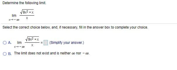 Determine the following limit.
9x2 +x
lim
x- 00
Select the correct choice below, and, if necessary, fill in the answer box to complete your choice.
O A.
9x2 +x
lim
(Simplify your answer.)
X
x - 00
B. The limit does not exist and is neither oo nor - 0o.
