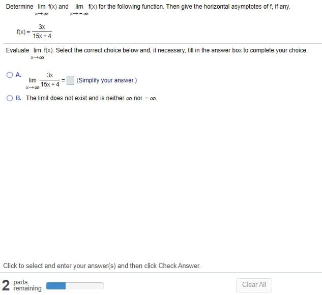 Determine lim f(x) and lim f(x) for the following function. Then give the horizontal asymptotes of f, if any.
x00
x- 00
3x
f(x) =
15x + 4
Evaluate lim f(x). Select the correct choice below and, if necessary, fill in the answer box to complete your choice.
A.
3x
lim
15x +4
(Simplify your answer.)
O B. The limit does not exist and is neither co nor - 00.
Click to select and enter your answer(s) and then click Check Answer.
2 parts
remaining
Clear All
