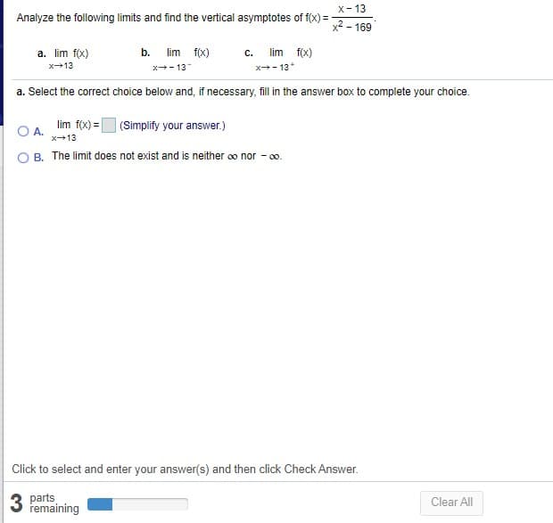 X- 13
Analyze the following limits and find the vertical asymptotes of f(x) = -
x2 - 169
a. lim f(x)
b. lim f(x)
lim f(x)
с.
x13
x+- 13
x- 13*
a. Select the correct choice below and, if necessary, fill in the answer box to complete your choice.
lim f(x) = (Simplify your answer.)
А.
x13
B. The limit does not exist and is neither o nor - o.
Click to select and enter your answer(s) and then click Check Answer.
parts
remaining
Clear All
