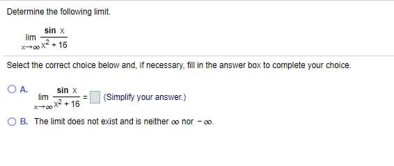 Determine the following limit.
sin x
lim
x-00x2 + 16
Select the correct choice below and, if necessary, fill in the answer box to complete your choice.
O A.
sin x
lim
|(Simplify your answer.)
xo x2 + 16
O B. The limit does not exist and is neither oo nor - 00.
