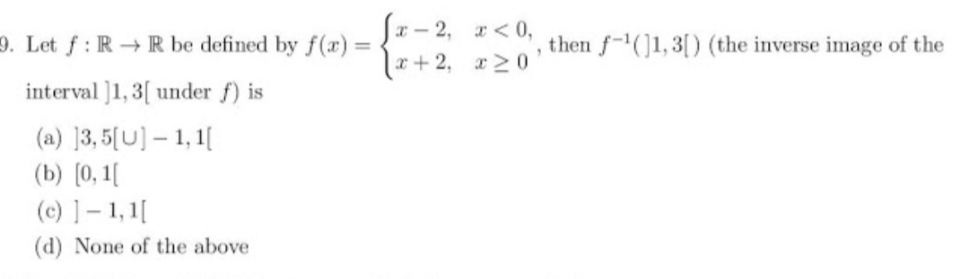 Sx – 2, a< 0,
{+2. 120
9. Let f: R R be defined by f(x) =
then f-(]1,3[) (the inverse image of the
interval ]1, 3[ under f) is
(a) ]3, 5[U] – 1, 1[
(b) [0, 1[
(c) ]- 1, 1[
(d) None of the above
