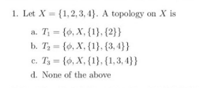 1. Let X = {1,2, 3, 4}. A topology on X is
a. T = {0, X, {1}, {2}}
b. T2 = {ó, X, {1}, {3, 4}}
c. T3 = {0, X, {1}, {1,3, 4}}
%3D
d. None of the above
