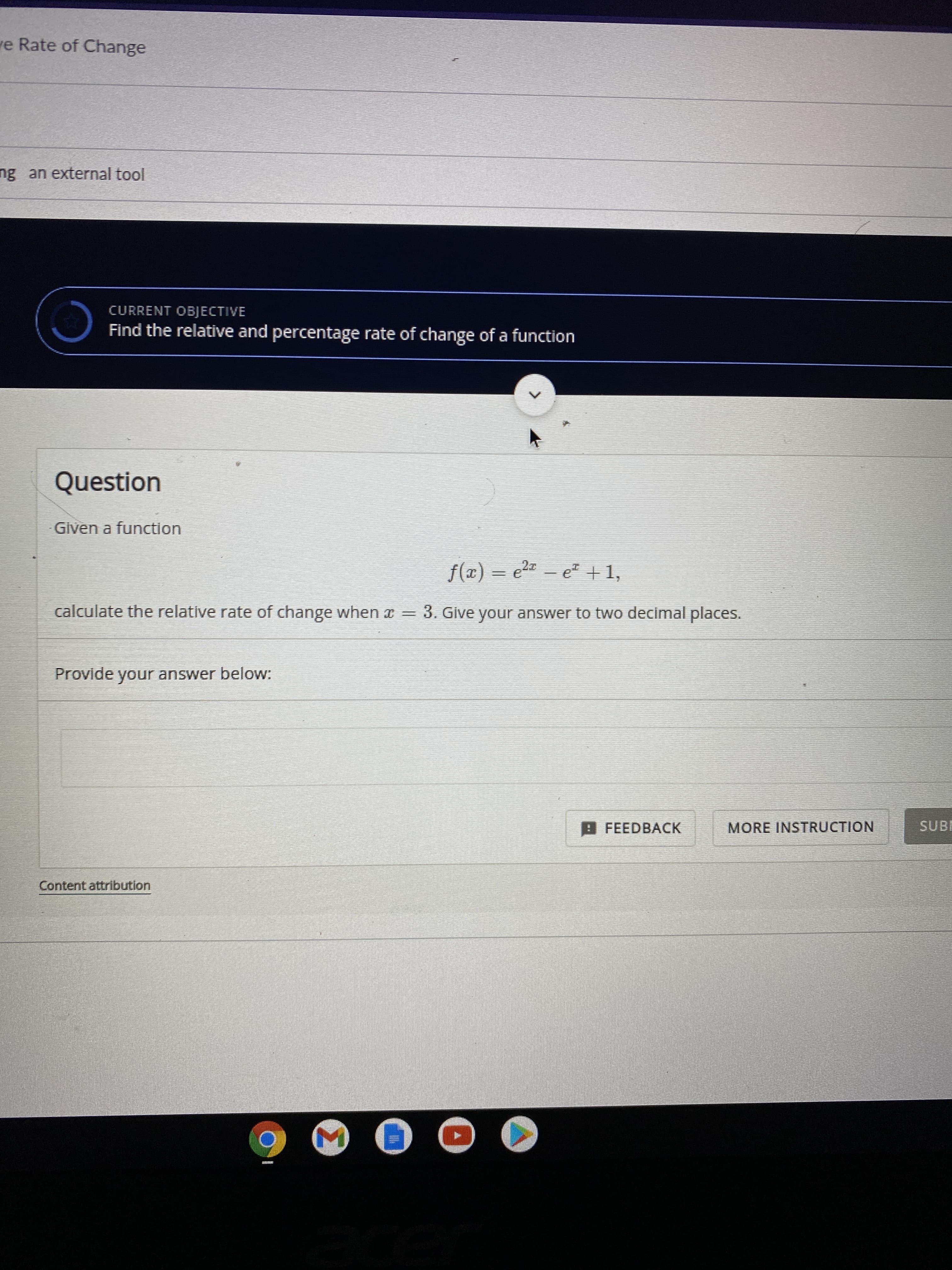 ve Rate of Change
ng an external tool
CURRENT OBJECTIVE
Find the relative and percentage rate of change of a function
Question
Given a function
f(x) = e2- e +1,
calculate the relative rate of change when x = 3. Give your answer to two decimal places.
Provide your answer below:
O FEEDBACK
MORE INSTRUCTION
SUBR
Content attribution
