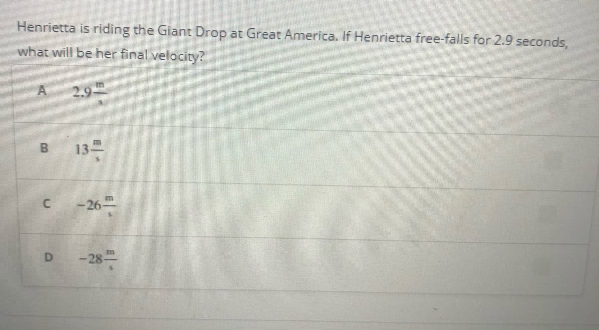 Henrietta is riding the Giant Drop at Great America. If Henrietta free-falls for 2.9 seconds,
what will be her final velocity?
2.9
13
B.
C.
-26-
-28
D
