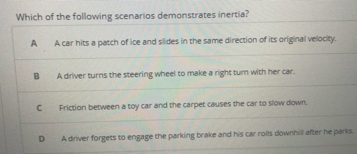 Which of the following scenarios demonstrates inertia?
A car hits a patch of ice and slides in the same direction of its original velocity.
B.
A driver turns the steering wheel to make a right turn with her car.
Friction between a toy car and the carpet causes the car to slow down.
D.
A driver forgets to engage the parking brake and his car rolls downhill after he parks.
