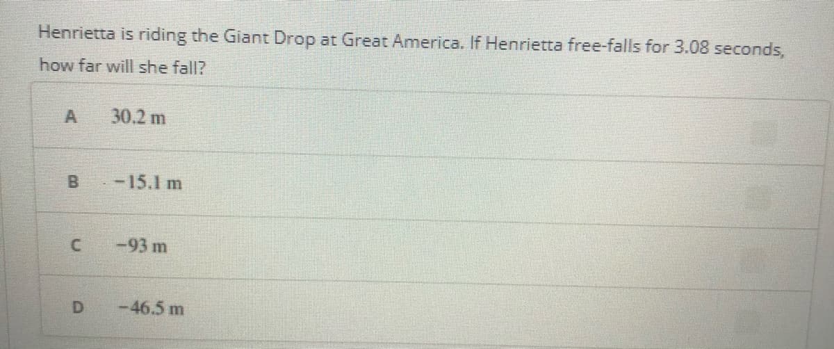 Henrietta is riding the Giant Drop at Great America. If Henrietta free-falls for 3.08 seconds,
how far will she fall?
30.2 m
-15.1 m
-93 m
D
-46.5 m
