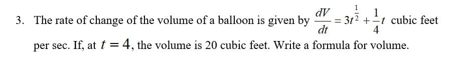 dV
= 3t2 +t cubic feet
dt
1
3. The rate of change of the volume of a balloon is given by
4
per sec. If, at t = 4, the volume is 20 cubic feet. Write a formula for volume.
