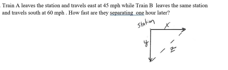 Train A leaves the station and travels east at 45 mph while Train B leaves the same station
and travels south at 60 mph . How fast are they separating one hour later?
station
