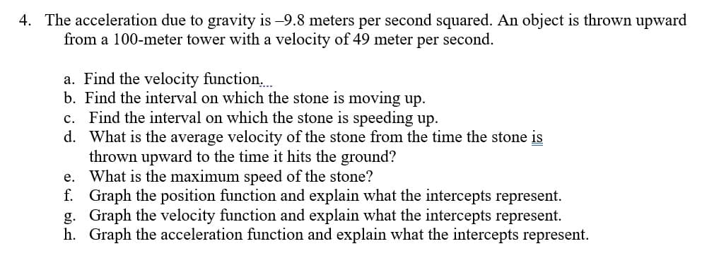 4. The acceleration due to gravity is -9.8 meters per second squared. An object is thrown upward
from a 100-meter tower with a velocity of 49 meter per second.
a. Find the velocity function,.
b. Find the interval on which the stone is moving up.
c. Find the interval on which the stone is speeding up.
d. What is the average velocity of the stone from the time the stone is
thrown upward to the time it hits the ground?
e. What is the maximum speed of the stone?
f. Graph the position function and explain what the intercepts represent.
g. Graph the velocity function and explain what the intercepts represent.
h. Graph the acceleration function and explain what the intercepts represent.
