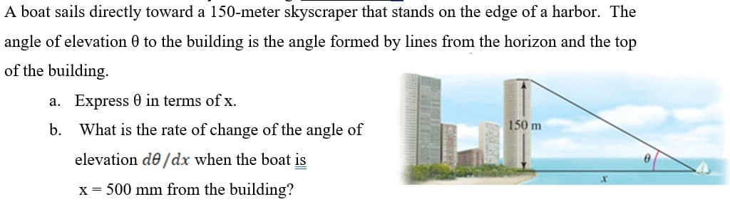 A boat sails directly toward a 150-meter skyscraper that stands on the edge of a harbor. The
angle of elevation 0 to the building is the angle formed by lines from the horizon and the top
of the building.
a. Express 0 in terms of x.
b. What is the rate of change of the angle of
150 m
elevation de /dx when the boat is
x = 500 mm from the building?
