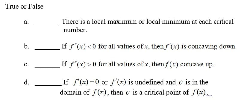 True or False
а.
There is a local maximum or local minimum at each critical
number.
b.
If f"(x)<0 for all values of x, then f'(x) is concaving down.
с.
If f"(x) > 0 for all values of x, then f (x) concave up.
If f'(x)=0 or f'(x) is undefined and c is in the
domain of f(x), then c is a critical point of f(x)..
d.
%3D
