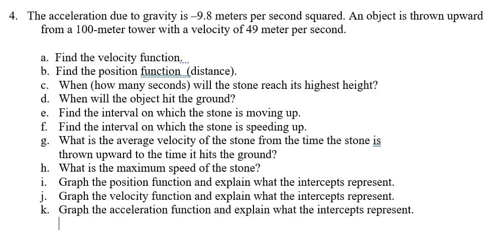 4. The acceleration due to gravity is -9.8 meters per second squared. An object is thrown upward
from a 100-meter tower with a velocity of 49 meter per second.
a. Find the velocity function..
b. Find the position function (distance).
c. When (how many seconds) will the stone reach its highest height?
d. When will the object hit the ground?
e. Find the interval on which the stone is moving up.
f. Find the interval on which the stone is speeding up.
g. What is the average velocity of the stone from the time the stone is
thrown upward to the time it hits the ground?
h. What is the maximum speed of the stone?
i. Graph the position function and explain what the intercepts represent.
j. Graph the velocity function and explain what the intercepts represent.
k. Graph the acceleration function and explain what the intercepts represent.
