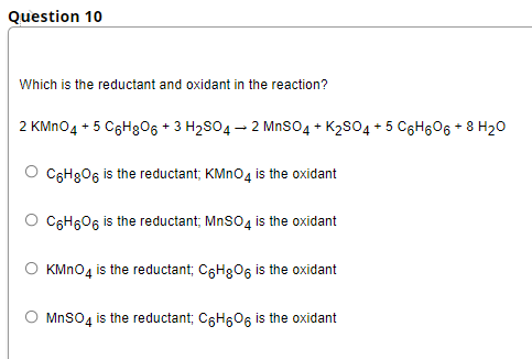 Question 10
Which is the reductant and oxidant in the reaction?
2 KMN04 + 5 C6H306 + 3 H2S04 – 2 MnSO4 + K2S04 + 5 C6H606 + 8 H20
C6H8O6 is the reductant; KMNO4 is the oxidant
C6H606 is the reductant; MnSO4 is the oxidant
KMNO4 is the reductant; C6H8O6 is the oxidant
MnSo4 is the reductant; C6H60, is the oxidant
