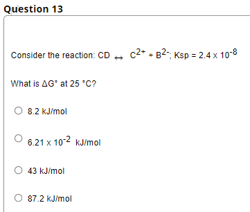 Question 13
Consider the reaction: CD
c2+ + B2-, Ksp = 2.4 x 10-8
What is AG' at 25 *C?
O 8.2 kJ/mol
6.21 x 10-2 kJ/mol
43 kJ/mol
87.2 kJ/mol
