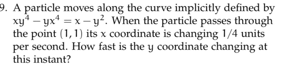 9. A particle moves along the curve implicitly defined by
xy¹ - yx¹ = x - y². When the particle passes through
the point (1,1) its x coordinate is changing 1/4 units
per second. How fast is the y coordinate changing at
this instant?