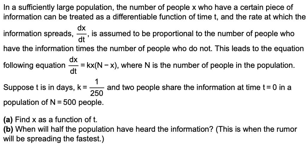 In a sufficiently large population, the number of people x who have a certain piece of
information can be treated as a differentiable function of time t, and the rate at which the
dx
information spreads, is assumed to be proportional to the number of people who
3
dt
have the information times the number of people who do not. This leads to the equation
dx
following equation = kx(N − x), where N is the number of people in the population.
dt
1
Suppose t is in days, k = and two people share the information at time t = 0 in a
250
population of N = 500 people.
(a) Find x as a function of t.
(b) When will half the population have heard the information? (This is when the rumor
will be spreading the fastest.)