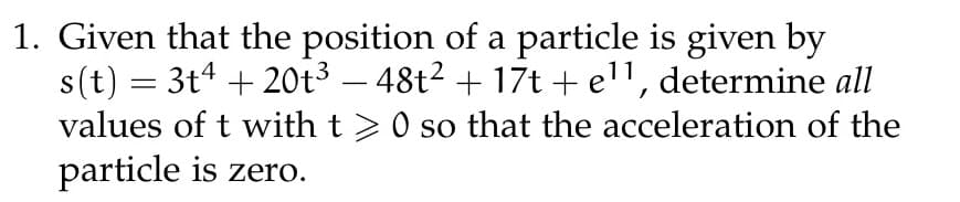 1. Given that the position of a particle is given by
s(t) = 3t4 + 20t³ — 48t² + 17t + e¹¹, determine all
values of t with t> 0 so that the acceleration of the
particle is zero.