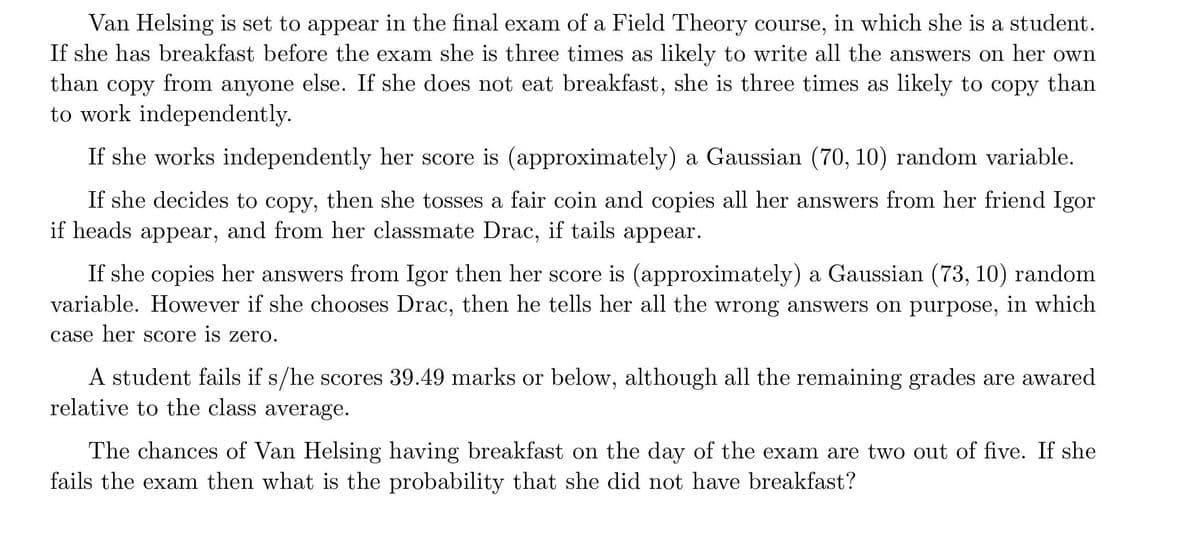 Van Helsing is set to appear in the final exam of a Field Theory course, in which she is a student.
If she has breakfast before the exam she is three times as likely to write all the answers on her own
than copy from anyone else. If she does not eat breakfast, she is three times as likely to copy than
to work independently.
6.
If she works independently her score is (approximately) a Gaussian (70, 10) random variable.
If she decides to copy, then she tosses a fair coin and copies all her answers from her friend Igor
if heads appear, and from her classmate Drac, if tails appear.
If she copies her answers from Igor then her score is (approximately) a Gaussian (73, 10) random
variable. However if she chooses Drac, then he tells her all the wrong answers on purpose, in which
case her Score is zero.
A student fails if s/he scores 39.49 marks or below, although all the remaining grades are awared
relative to the class average.
The chances of Van Helsing having breakfast on the day of the exam are two out of five. If she
fails the exam then what is the probability that she did not have breakfast?

