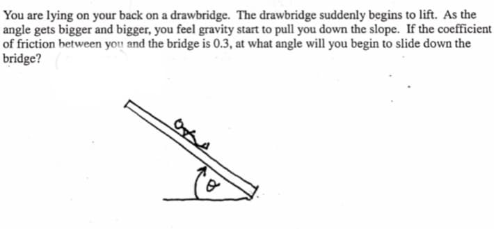You are lying on your back on a drawbridge. The drawbridge suddenly begins to lift. As the
angle gets bigger and bigger, you feel gravity start to pull you down the slope. If the coefficient
of friction between you and the bridge is 0.3, at what angle will you begin to slide down the
bridge?
0x4