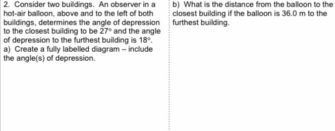 2. Consider two buildings. An observer in a
hot-air balloon, above and to the left of both
buildings, determines the angle of depression
to the closest building to be 27° and the angle
of depression to the furthest building is 18º.
a) Create a fully labelled diagram - include
the angle(s) of depression.
b) What is the distance from the balloon to the
closest building if the balloon is 36.0 m to the
furthest building.
