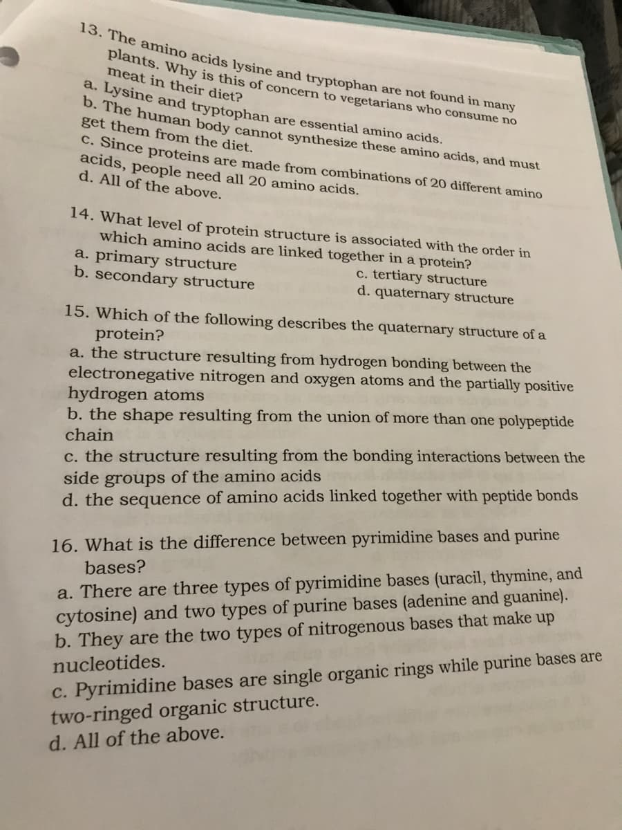 13. The amino acids lysine and tryptophan are not found in many
plants. Why is this of concern to vegetarians who consume no
meat in their diet?
a. Lysine and tryptophan are essential amino acids.
b. The human body cannot synthesize these amino acids, and must
get them from the diet.
c. Since proteins are made from combinations of 20 different amino
acids, people need all 20 amino acids.
d. All of the above.
14. What level of protein structure is associated with the order in
which amino acids are linked together in a protein?
c. tertiary structure
d. quaternary structure
a. primary structure
b. secondary structure
15. Which of the following describes the quaternary structure of a
protein?
a. the structure resulting from hydrogen bonding between the
electronegative nitrogen and oxygen atoms and the partially positive
hydrogen atoms
b. the shape resulting from the union of more than one polypeptide
chain
c. the structure resulting from the bonding interactions between the
side groups of the amino acids
d. the sequence of amino acids linked together with peptide bonds
16. What is the difference between pyrimidine bases and purine
bases?
a. There are three types of pyrimidine bases (uracil, thymine, and
cytosine) and two types of purine bases (adenine and guanine).
b. They are the two types of nitrogenous bases that make up
nucleotides.
c. Pyrimidine bases are single organic rings while purine bases are
two-ringed organic structure.
d. All of the above.