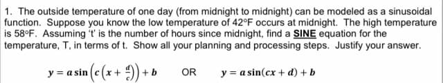 1. The outside temperature of one day (from midnight to midnight) can be modeled as a sinusoidal
function. Suppose you know the low temperature of 42°F occurs at midnight. The high temperature
is 58°F. Assuming 't' is the number of hours since midnight, find a SINE equation for the
temperature, T, in terms of t. Show all your planning and processing steps. Justify your answer.
y = asin (c (x + ²)) + b
OR y = a sin(cx + d) + b