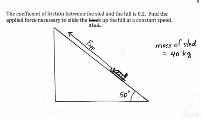 The coefficient of friction between the sled and the hill is 0.2. Find the
applied force necessary to slide the bleek up the hill at a constant speed.
sled
mass
Fapp
VITA
50°
of sled
= 40 kg