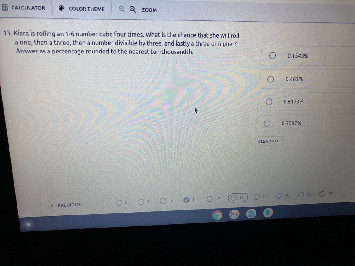 CALCULATOR
O COLOR THEME
O Q ZOOM
13. Kiara is rolling an 1-6 number cube four times. What is the chance that she will roll
a one, then a three, then a number divisible by three, and lastly a three or higher?
Answer as a percentage rounded to the nearest ten-thousandth.
0.1543%
0.463%
0.6173%
0.3087%
CLEAR ALL
O 15
O 16
O 17
O 10
O 12
O13
14
( PREVIOUS

