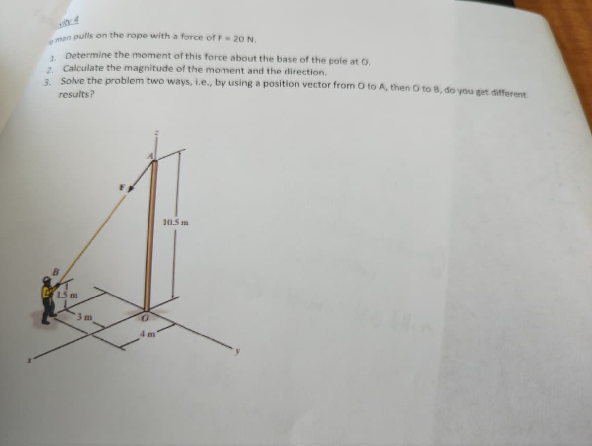 e man pulls on the rope with a force of F= 20 N.
Determine the moment of this force about the base of the pole at 0.
1.
2. Calculate the magnitude of the moment and the direction.
3. Solve the problem two ways, i.e., by using a position vector from O to A, then O to B, do you get different
results?
B
15 m
3 m
10.5 m