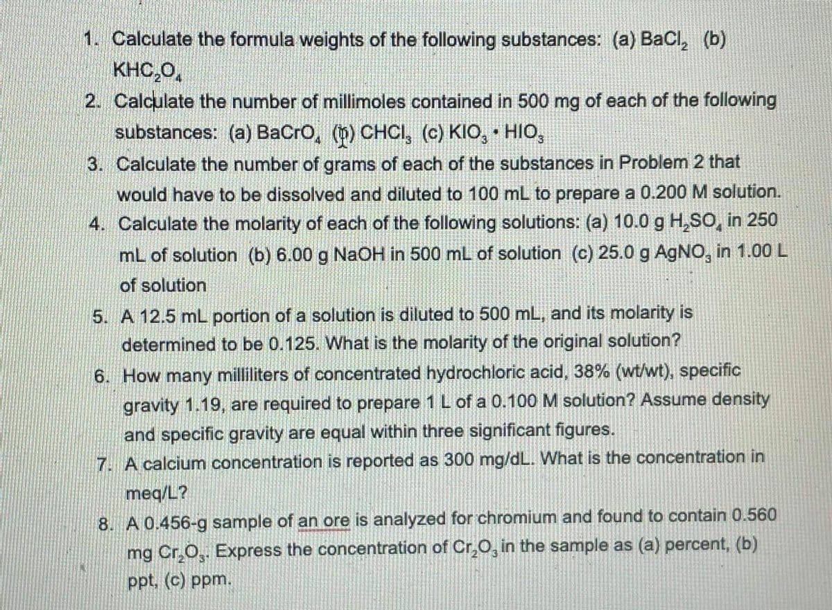 1. Calculate the formula weights of the following substances: (a) BaCl, (b)
KHC,0,
2. Calculate the number of millimoles contained in 500 mg of each of the following
substances: (a) BaCro, (b) CHCI, (c) KIO, • HIo,
3. Calculate the number of grams of each of the substances in Problem 2 that
would have to be dissolved and diluted to 100 mL to prepare a 0.200 M solution.
4. Calculate the molarity of each of the following solutions: (a) 10.0 g H,SO, in 250
mL of solution (b) 6.00 g NaOH in 500 mL of solution (c) 25.0 g AgNO, in 1.00 L
of solution
5. A 12.5 mL portion of a solution is diluted to 500 mL, and its molarity is
determined to be 0.125. What is the molarity of the original solution?
6. How many milliliters of concentrated hydrochloric acid, 38% (wt/wt), specific
gravity 1.19, are required to prepare 1 L of a 0.100 M solution? Assume density
and specific gravity are equal within three significant figures.
7. A calcium concentration is reported as 300 mg/dL. What is the concentration in
meq/L?
8. A 0.456-g sample of an ore is analyzed for chromium and found to contain 0.560
mg Cr,O,. Express the concentration of Cr,O, in the sample as (a) percent, (b)
ppt. (c) ppm.
