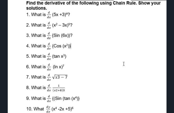 Find the derivative of the following using Chain Rule. Show your
solutions.
1. What is (5x +3)4?
dx
2. What is (x2 – 3x)5?
dx
3. What is (Sin (6x)}?
4. What is (Cos (x2)
dv
5. What is (tan x')
I
6. What is (In x)7
dx
7. What is -
Vx3
dx
8. What is
dx (x2+8)3
9. What is {(Sin (tan (x*)}
dy
10. What
(x4 -2x +5)6
dx
