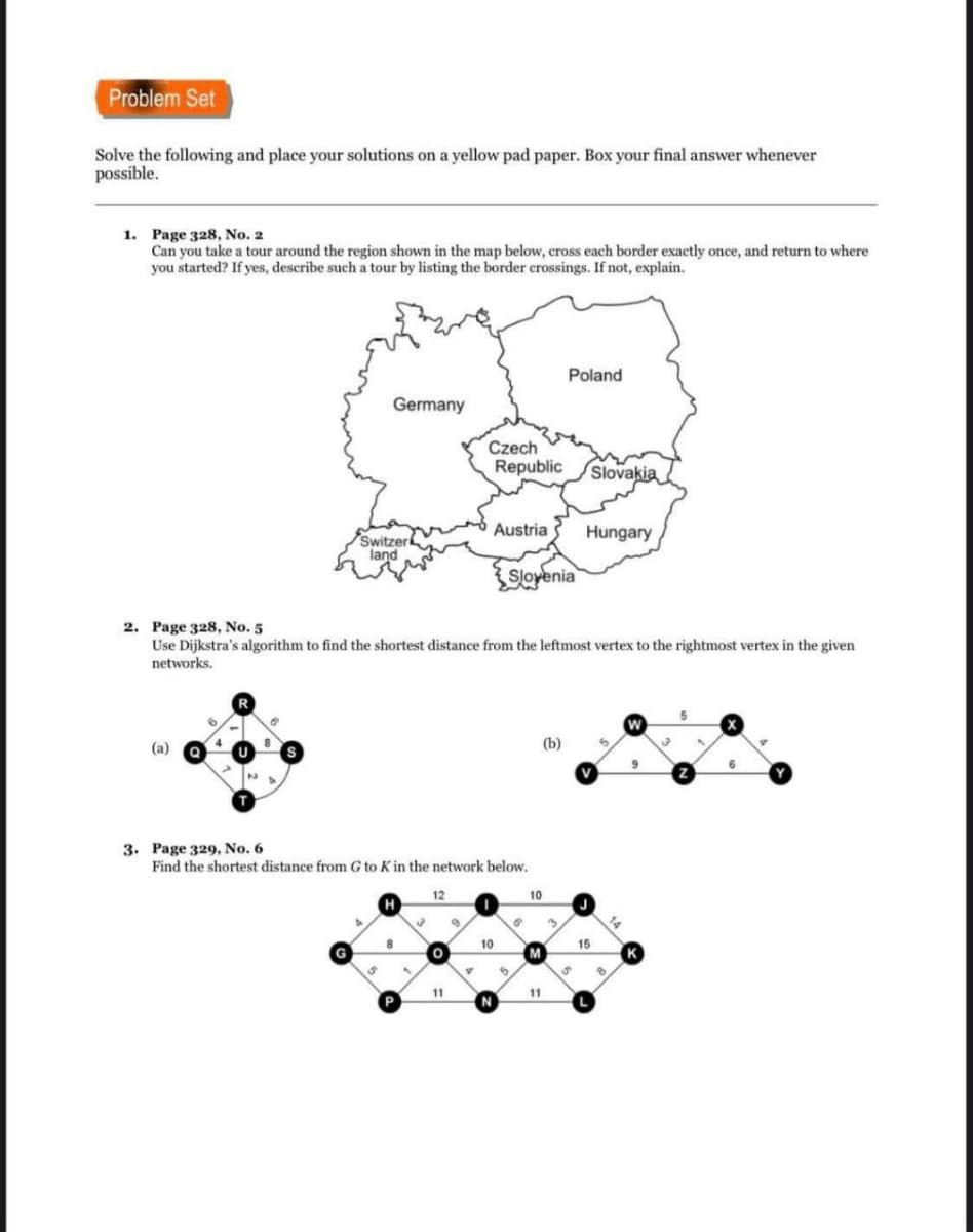 Problem Set
Solve the following and place your solutions on a yellow pad paper. Box your final answer whenever
possible.
1. Page 328, No, 2
Can you take a tour around the region shown in the map below, cross each border exactly once, and return to where
you started? If yes, describe such a tour by listing the border erossings. If not, explain.
Poland
Germany
Czech
Republic
Slovakia
Austria
Hungary
Switzerk
land
Slovenia
2. Page 328, No. 5
Use Dijkstra's algorithm to find the shortest distance from the leftmost vertex to the rightmost vertex in the given
networks.
(а)
(b)
9
6.
V
3. Page 329, No. 6
Find the shortest distance from G to K in the network below.
12
10
H
10
15
M
11
11
P
