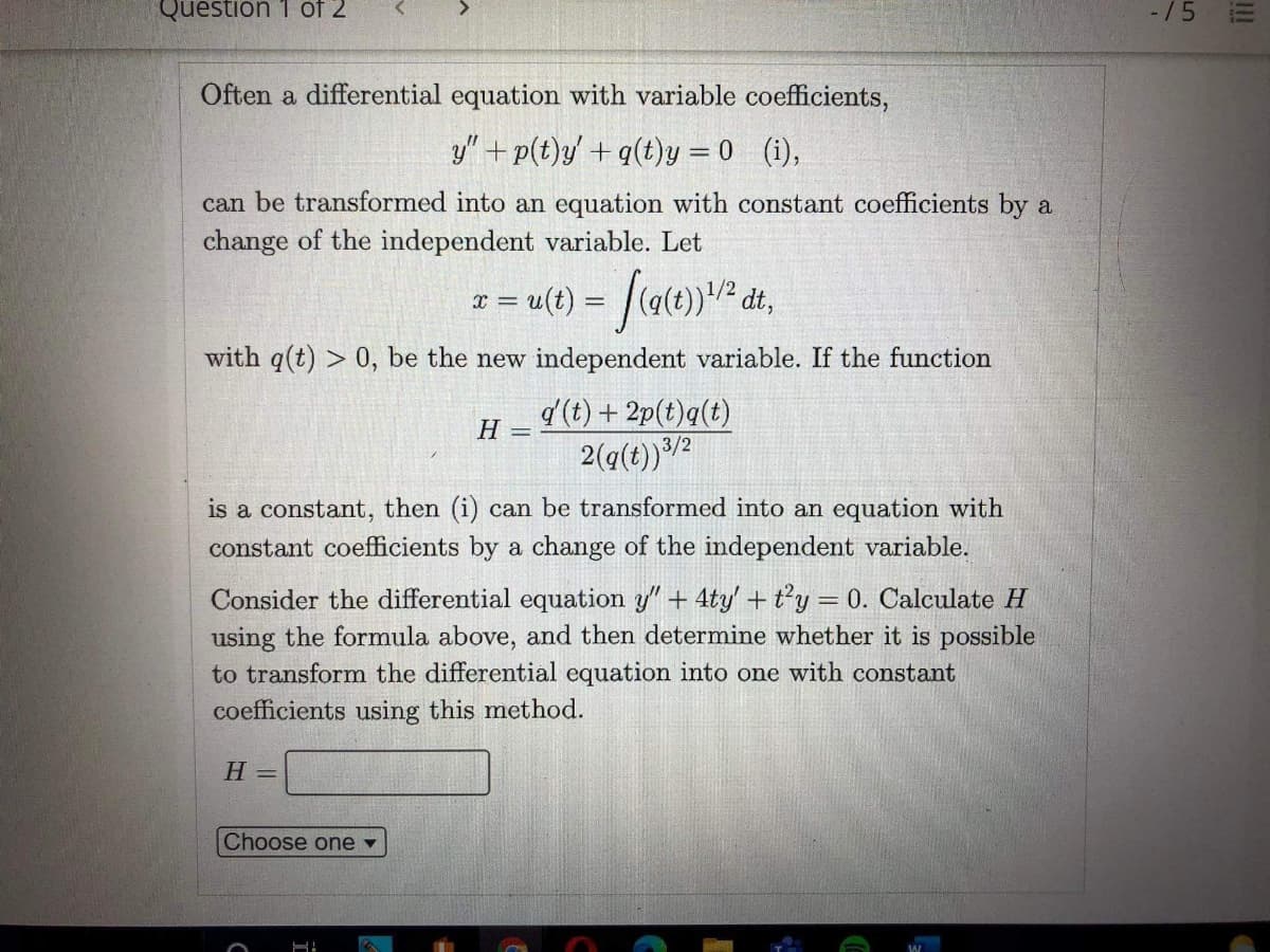 Question 1 of 2
-/5
Often a differential equation with variable coefficients,
y" + p(t)y' + q(t)y = 0 (i),
can be transformed into an equation with constant coefficients by a
change of the independent variable. Let
with q(t) > 0, be the new independent variable. If the function
d (t) + 2p(t)q(t)
H =
3/2
is a constant, then (i) can be transformed into an equation with
constant coefficients by a change of the independent variable.
Consider the differential equation y" + 4ty' + t'y = 0. Calculate H
using the formula above, and then determine whether it is possible
to transform the differential equation into one with constant
coefficients using this method.
Н —
Choose one
