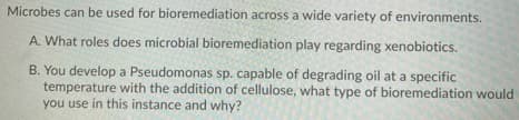 Microbes can be used for bioremediation across a wide variety of environments.
A. What roles does microbial bioremediation play regarding xenobiotics.
B. You develop a Pseudomonas sp. capable of degrading oil at a specific
temperature with the addition of cellulose, what type of bioremediation would
you use in this instance and why?
