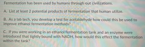 Fermentation has been used by humans through out civilizations.
A. List at least 2 potential products of fermentation that human utilize.
B. As a lab tech, you develop a test for acetaldehyde how could this be used to
improve ethanol fermentation methods?
C. If you were working in an ethanol fermentation tank and an enzyme were
introduced that tightly bound with NADH, how would this effect the fermentation
within the tank?

