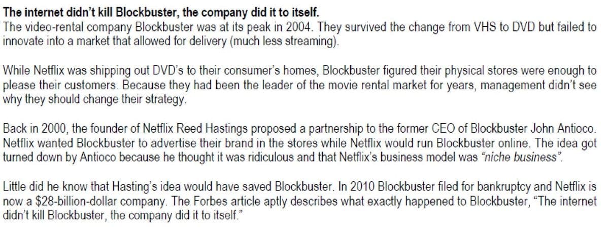 The internet didn't kill Blockbuster, the company did it to itself.
The video-rental company Blockbuster was at its peak in 2004. They survived the change from VHS to DVD but failed to
innovate into a market that allowed for delivery (much less streaming).
While Netflix was shipping out DVD's to their consumer's homes, Blockbuster figured their physical stores were enough to
please their customers. Because they had been the leader of the movie rental market for years, management didn't see
why they should change their strategy.
Back in 2000, the founder of Netflix Reed Hastings proposed a partnership to the former CEO of Blockbuster John Antioco.
Netflix wanted Blockbuster to advertise their brand in the stores while Netflix would run Blockbuster online. The idea got
turned down by Antioco because he thought it was ridiculous and that Netflix's business model was "niche business".
Little did he know that Hasting's idea would have saved Blockbuster. In 2010 Blockbuster filed for bankruptcy and Netflix is
now a $28-billion-dollar company. The Forbes article aptly describes what exactly happened to Blockbuster, "The internet
didn't kill Blockbuster, the company did it to itself."