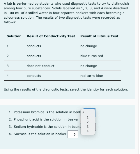 A lab is performed by students who used diagnostic tests to try to distinguish
among four pure substances. Solids labelled as 1, 2, 3, and 4 were dissolved
in 100 ml of distilled water in four separate beakers with each becoming a
colourless solution. The results of two diagnostic tests were recorded as
follows:
Solution
Result of Conductivity Test Result of Litmus Test
1
conducts
no change
2
conducts
blue turns red
3
does not conduct
no change
4
conducts
red turns blue
Using the results of the diagnostic tests, select the identity for each solution.
1. Potassium bromide is the solution in beak r
2. Phosphoric acid is the solution in beaker
3. Sodium hydroxide is the solution in beake
3
4
4. Sucrose is the solution in beaker
