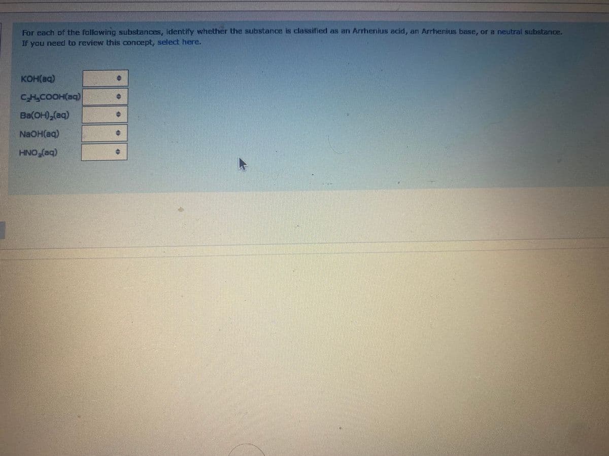 For each of the following substances, identify whether the substance is classified as an Arrhenius acid, an Arrhenius base, or a neutral substance.
If you need to review this concept, select here.
KOH(aq)
CH,COOH(aq)
Ba(OH),(aq)
NaOH(aq)
HNO,(aq)
