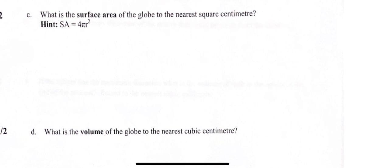 c. What is the surface area of the globe to the nearest square centimetre?
Hint: SA = 4zr
/2
d. What is the volume of the globe to the nearest cubic centimetre?
